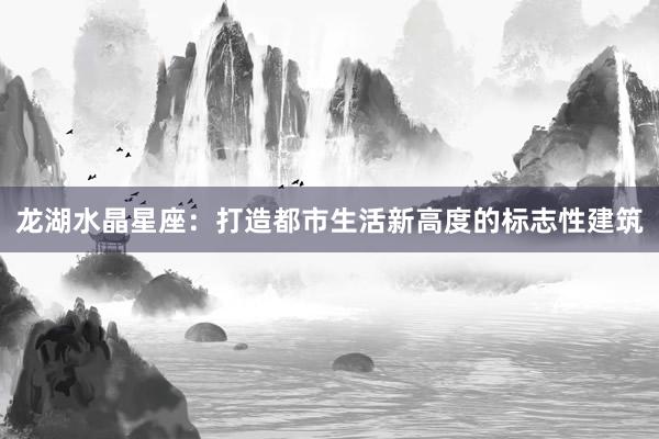 龙湖水晶星座：打造都市生活新高度的标志性建筑