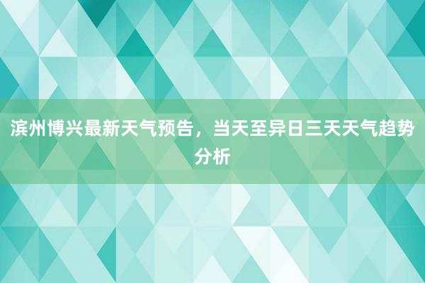 滨州博兴最新天气预告，当天至异日三天天气趋势分析