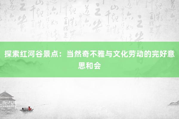 探索红河谷景点：当然奇不雅与文化劳动的完好意思和会