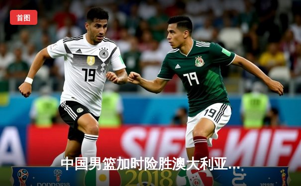 中国男篮加时险胜澳大利亚 周琦28分17篮板统治内线
