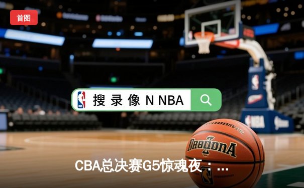 CBA总决赛G5惊魂夜：辽宁男篮加时逆转广东，张镇麟37分创个人季后赛新高